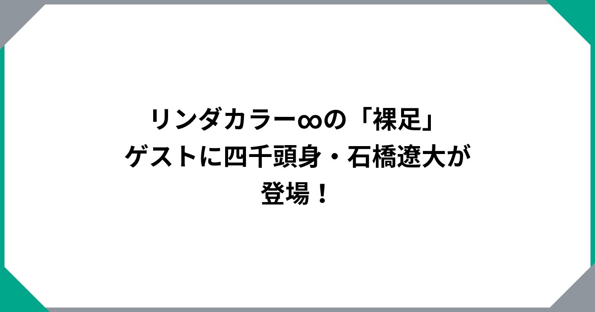 リンダカラー∞の「裸足」　ゲストに四千頭身・石橋遼大が登場！