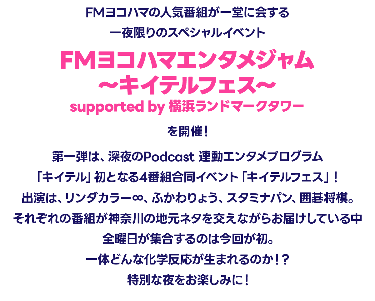 FMヨコハマの人気番組が一堂に会する、一夜限りのスペシャルイベント『FMヨコハマエンタメジャム 〜キイテルフェス〜 supported by 横浜ランドマークタワー』を開催！第一弾は、深夜のPodcast 連動エンタメプログラム「キイテル」初となる4番組合同イベント、「キイテルフェス」！出演は、リンダカラー∞、ふかわりょう、スタミナパン、囲碁将棋。それぞれの番組が神奈川の地元ネタを交えながらお届けしている中、全曜日が集合するのは今回が初。一体どんな化学反応が生まれるのか！？特別な夜をお楽しみに！